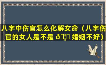 八字中伤官怎么化解女命（八字伤官的女人是不是 🦊 婚姻不好）